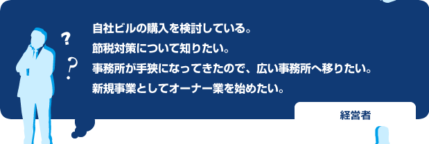 自社ビルの購入を検討している。
節税対策について知りたい。
事務所が手狭になってきたので、広い事務所へ移りたい。
新規事業としてオーナー業を始めたい。